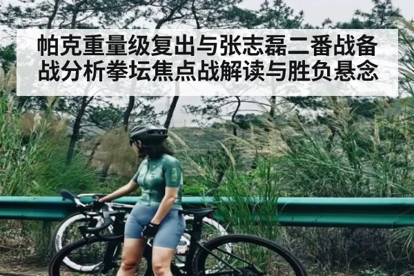 帕克重量级复出与张志磊二番战备战分析拳坛焦点战解读与胜负悬念