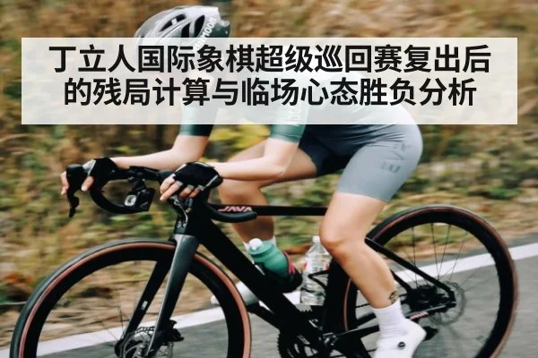 丁立人国际象棋超级巡回赛复出后的残局计算与临场心态胜负分析